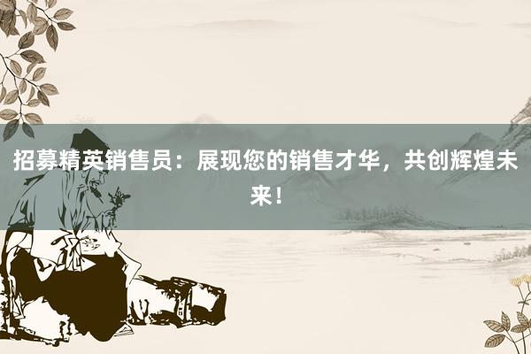   招募精英销售员：展现您的销售才华，共创辉煌未来！