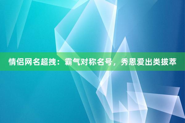 情侣网名超拽：霸气对称名号，秀恩爱出类拔萃